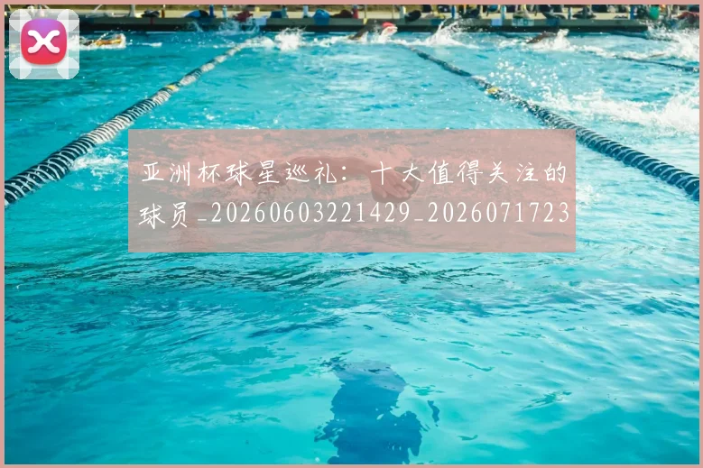 亚洲杯球星巡礼：十大值得关注的球员_20260603221429_20260717235400