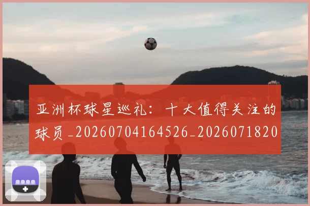 亚洲杯球星巡礼：十大值得关注的球员_20260704164526_20260718201502