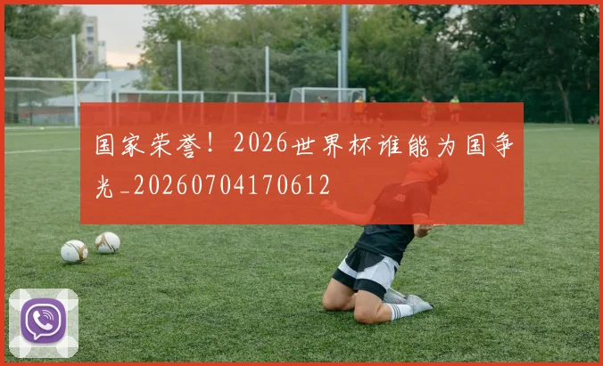 国家荣誉！2026世界杯谁能为国争光_20260704170612