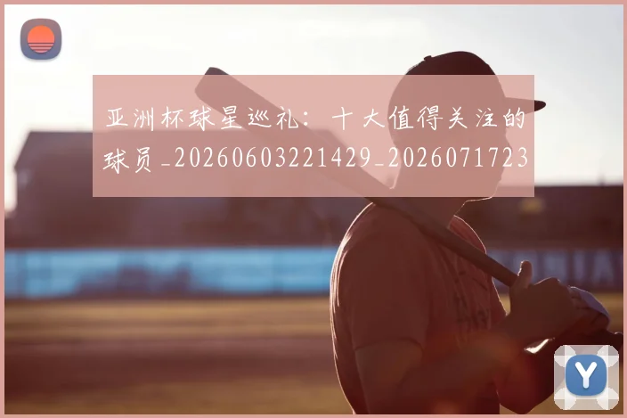 亚洲杯球星巡礼：十大值得关注的球员_20260603221429_20260717235400