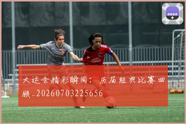 大运会精彩瞬间：历届经典比赛回顾_20260703225656