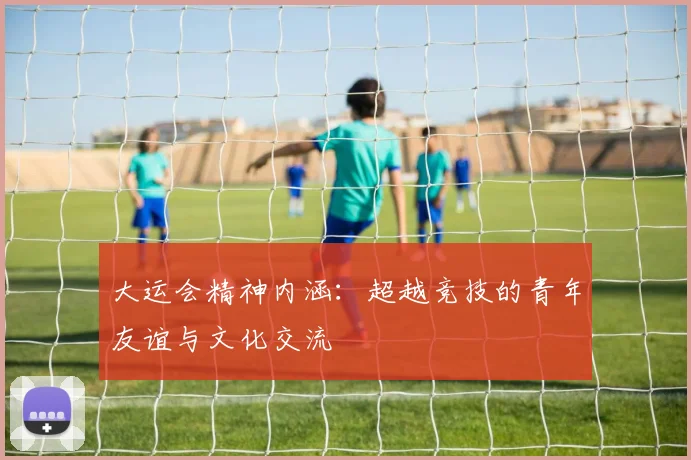 大运会精神内涵：超越竞技的青年友谊与文化交流