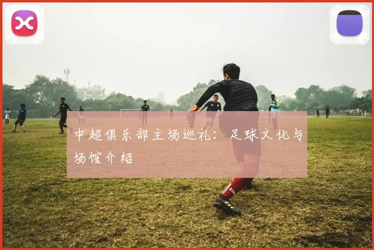 中超俱乐部主场巡礼：足球文化与场馆介绍