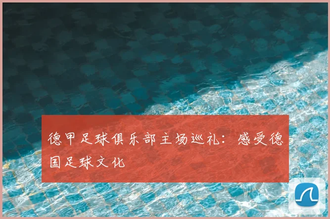 德甲足球俱乐部主场巡礼：感受德国足球文化