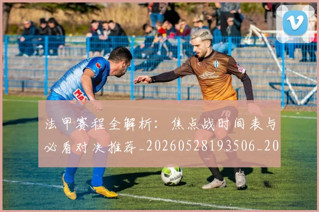 法甲赛程全解析：焦点战时间表与必看对决推荐_20260528193506_20260707153911