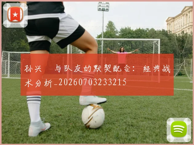 孙兴慜与队友的默契配合：经典战术分析_20260703233215