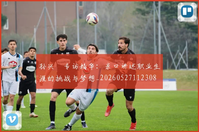 孙兴慜专访精华:亲口讲述职业生涯的挑战与梦想_20260527112308
