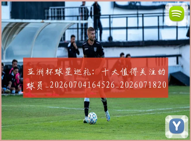 亚洲杯球星巡礼：十大值得关注的球员_20260704164526_20260718201502