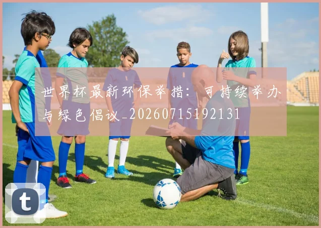 世界杯最新环保举措：可持续举办与绿色倡议_20260715192131